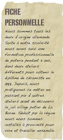 Fiche personnelle
Nous sommes tous les deux d‘origine allemande. Suite à notre scolarité nous avons suivi une formation professionnelle de poterie pendant 3 ans, dans deux ateliers differents pour obtenir le diplôme de céramiste en 1988. Depuis, nous pratiquons ce métier en passant par d‘autres ateliers avant de découvrir le joli village potier de La Borne. Séduit par la région nous nous sommes installés à proximité pour vivre et travailler ensemble.    